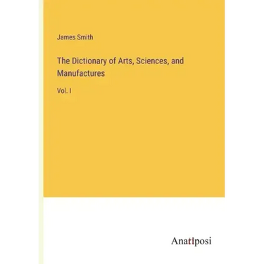 The Dictionary of Arts, Sciences, and Manufactures: Vol. I