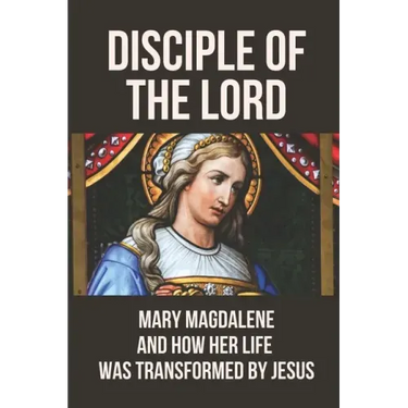 Disciple Of The Lord: Mary Magdalene And How Her Life Was Transformed By Jesus: The Book Of Mary Magdalene In The Bible