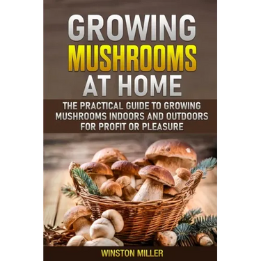 Growing Mushrooms at Home: The Practical Guide to Growing Mushrooms Indoors and Outdoors for Profit or Pleasure