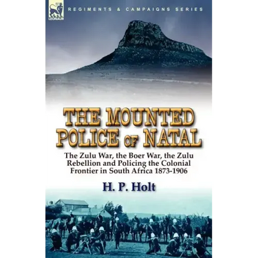 The Mounted Police of Natal: The Zulu War, the Boer War, the Zulu Rebellion and Policing the Colonial Frontier in South Africa 1873-1906