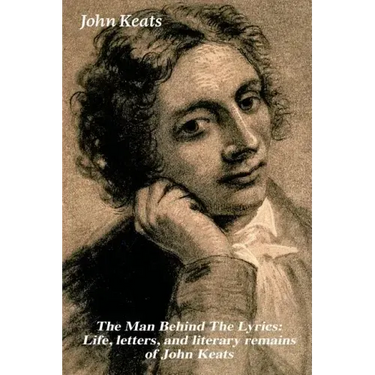 The Man Behind the Lyrics: Life, Letters, and Literary Remains of John Keats: Complete Letters and Two Extensive Biographies of One of the Most Belove