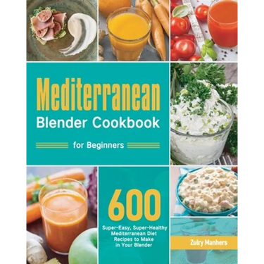 Mediterranean Blender Cookbook for Beginners: 600 Super-Easy, Super-Healthy Mediterranean Diet Recipes to Make in Your Blender