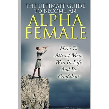 The Ultimate Guide to Become an Alpha Female: How to Attract Men, Win in Life and Be Confident