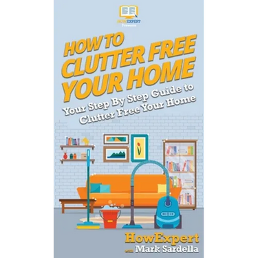How To Clutter Free Your Home: Your Step By Step Guide To Clutter Free Your Home