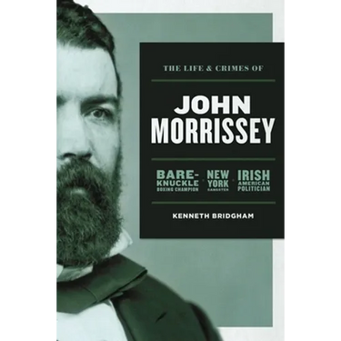 The Life and Crimes of John Morrissey: Bare-Knuckle Boxing Champion, New York Gangster, Irish American Politician