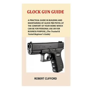 Glock Gun Guide: A Practical Guide In Building And Maintaining Of Glock P80 Pistol At The Comfort Of Your Home Which Can Be For Persona