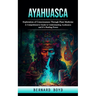 Ayahuasca: Exploration of Consciousness Through Plant Medicine (A Comprehensive Guide to Understanding Ayahuasca and It's Healing Power)