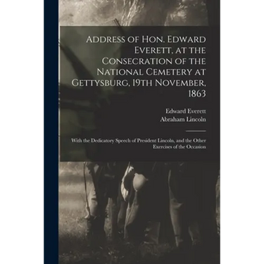 Address of Hon. Edward Everett, at the Consecration of the National Cemetery at Gettysburg, 19th November, 1863: With the Dedicatory Speech of Preside
