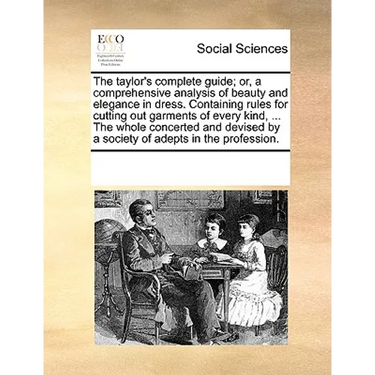 The Taylor's Complete Guide; Or, a Comprehensive Analysis of Beauty and Elegance in Dress. Containing Rules for Cutting Out Garments of Every Kind, ..