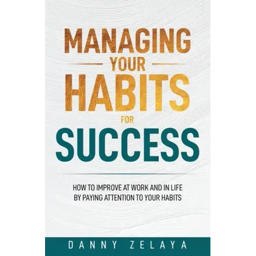 Managing Your Habits for Success: How to Improve at Work and in Life by Paying Attention to Your Habits