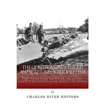 The Controversial Flight and Capture of Rudolf Hess: The History and Legacy of the Deputy Fuhrer's Mysterious Peace Mission to Britain