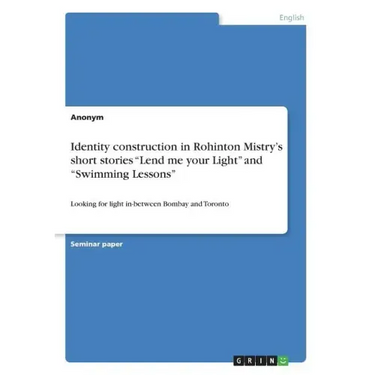 Identity construction in Rohinton Mistry's short stories "Lend me your Light" and "Swimming Lessons": Looking for light in-between Bombay and Toronto