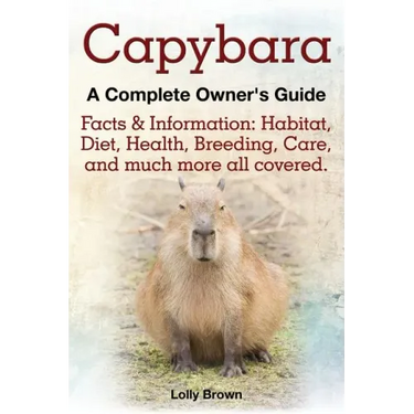 Capybara. Facts & Information: Habitat, Diet, Health, Breeding, Care, and Much More All Covered. a Complete Owner's Guide