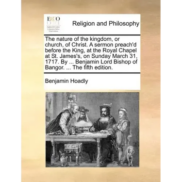 The Nature of the Kingdom, or Church, of Christ. a Sermon Preach'd Before the King, at the Royal Chapel at St. James's, on Sunday March 31, 1717. by .