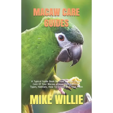 Macaw Care Guides: A Typical Guide Book On How To Take Proper Care Of Your Macaw. Know Their Behavior, Types, Habitats, How To Groom And Feed Them