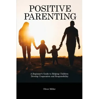 Positive Parenting: A Beginner's Guide to Helping Children Develop Cooperation and Responsibility