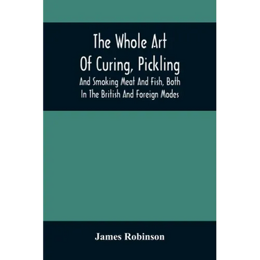 The Whole Art Of Curing, Pickling, And Smoking Meat And Fish, Both In The British And Foreign Modes: With Many Useful Miscellaneous Receipts, And Full