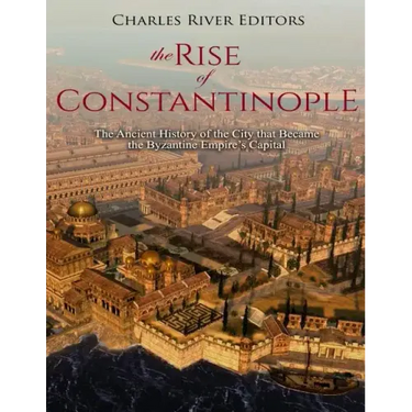 The Rise of Constantinople: The Ancient History of the City that Became the Byzantine Empire's Capital