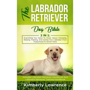 The Labrador Retriever Dog Bible: Everything You Need To Know About Choosing, Raising, Training, And Caring Your Labrador From Puppyhood To Senior Yea