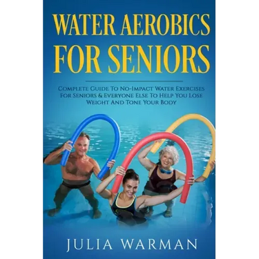 Water Aerobics For Seniors: Complete Guide To No-Impact Water Exercises For Seniors & Everyone Else To Help You Lose Weight And Tone Your Body