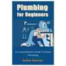 Plumbing for Beginners: A Comprehensive Guide To Home Plumbing