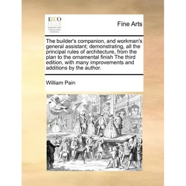 The Builder's Companion, and Workman's General Assistant; Demonstrating, All the Principal Rules of Architecture, from the Plan to the Ornamental Fini