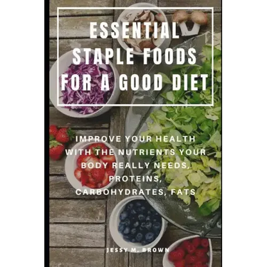 Essential Staple Foods for a Good Diet: Improve Your Health with the Nutrients Your Body Really Needs, Proteins, Carbohydrates, Fats