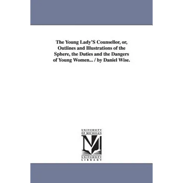 The Young Lady'S Counsellor, or, Outlines and Illustrations of the Sphere, the Duties and the Dangers of Young Women... / by Daniel Wise.