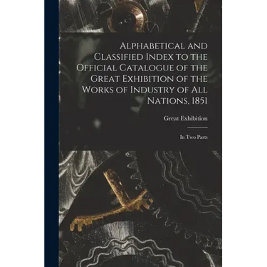 Alphabetical and Classified Index to the Official Catalogue of the Great Exhibition of the Works of Industry of All Nations, 1851: in Two Parts