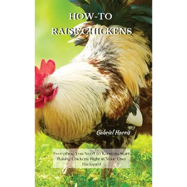 How-To Raise Chickens: Everything You Need to Know to Start Raising Chickens Right in Your Own Backyard