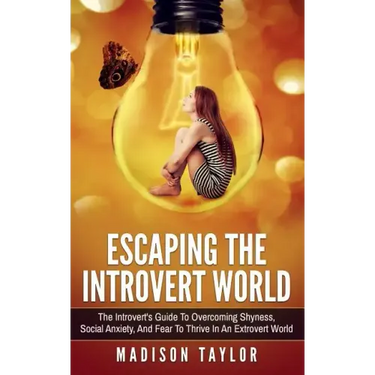Escaping The Introvert World: The Introvert's Guide To Overcoming Shyness, Social Anxiety, And Fear To Thrive In An Extrovert World