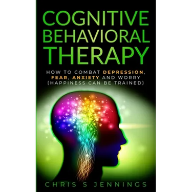 Cognitive Behavioral Therapy: How to Combat Depression, Fear, Anxiety and Worry (Happiness can be trained)