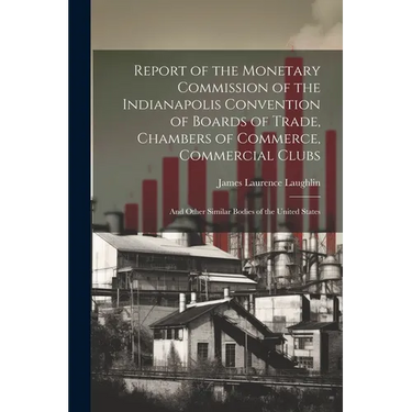 Report of the Monetary Commission of the Indianapolis Convention of Boards of Trade, Chambers of Commerce, Commercial Clubs: And Other Similar Bodies