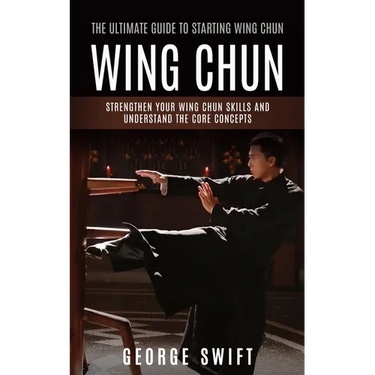 Wing Chun: The Ultimate Guide to Starting Wing Chun (Strengthen Your Wing Chun Skills and Understand the Core Concepts)