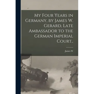 My Four Years in Germany, by James W. Gerard, Late Ambassador to the German Imperial Court..