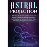 Astral Projection: Unlocking the Secrets of Astral Travel and Having a Willful Out-of-Body Experience, Including Tips for Entering the As