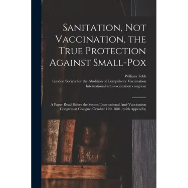 Sanitation, Not Vaccination, the True Protection Against Small-pox: a Paper Read Before the Second International Anti-Vaccination Congress at Cologne,