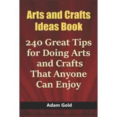 Arts and Crafts Ideas Book: 240 Great Tips for Doing Arts and Crafts That Anyone Can Enjoy
