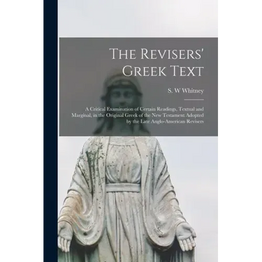 The Revisers' Greek Text: a Critical Examination of Certain Readings, Textual and Marginal, in the Original Greek of the New Testament Adopted b