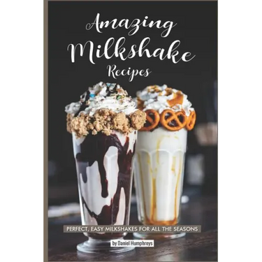 Amazing Milkshake Recipes: Perfect, Easy Milkshakes for All the Seasons