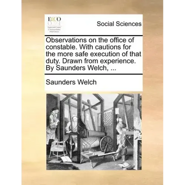 Observations on the Office of Constable. with Cautions for the More Safe Execution of That Duty. Drawn from Experience. by Saunders Welch, ...