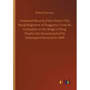 Historical Record of the First or The Royal Regiment of Dragoons: From Its Formation in the Reign of King Charles the Second and of Its Subsequent Ser