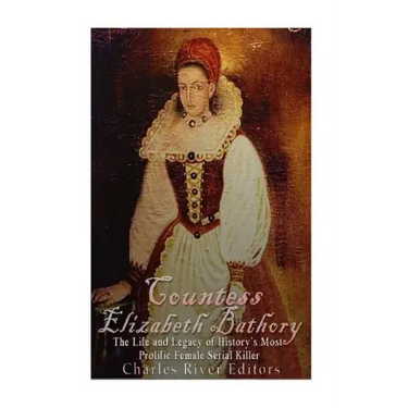Countess Elizabeth Bathory: The Life and Legacy of History's Most Prolific Female Serial Killer