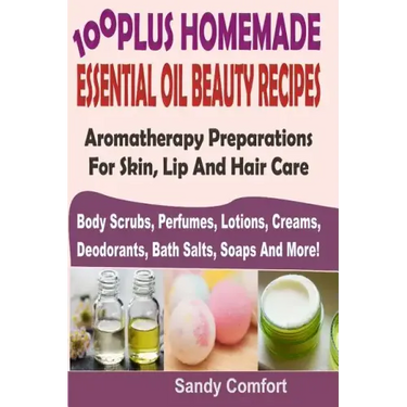 100 Plus Homemade Essential Oil Beauty Recipes: Aromatherapy Preparations For Skin, Lip And Hair Care (Body Scrubs, Perfumes, Lotions, Creams, Deodora