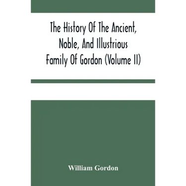 The History Of The Ancient, Noble, And Illustrious Family Of Gordon, From Their First Arrival In Scotland, In Malcolm Iii.'S Time, To The Year 1690: T