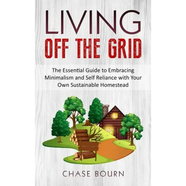Living Off The Grid: The Essential Guide to Embracing Minimalism and Self Reliance with Your Own Sustainable Homestead