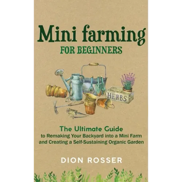 Mini Farming for Beginners: The Ultimate Guide to Remaking Your Backyard into a Mini Farm and Creating a Self-Sustaining Organic Garden