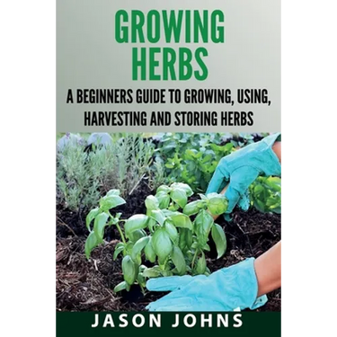 Growing Herbs: A Beginners Guide to Growing, Using, Harvesting and Storing Herbs