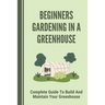 Beginners Gardening In A Greenhouse: Complete Guide To Build And Maintain Your Greenhouse: Complete Guide To Maintaining Your Greenhouse
