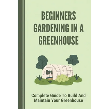 Beginners Gardening In A Greenhouse: Complete Guide To Build And Maintain Your Greenhouse: Complete Guide To Maintaining Your Greenhouse